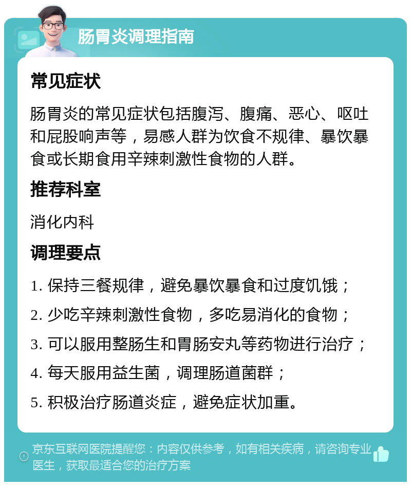 肠胃炎调理指南 常见症状 肠胃炎的常见症状包括腹泻、腹痛、恶心、呕吐和屁股响声等，易感人群为饮食不规律、暴饮暴食或长期食用辛辣刺激性食物的人群。 推荐科室 消化内科 调理要点 1. 保持三餐规律，避免暴饮暴食和过度饥饿； 2. 少吃辛辣刺激性食物，多吃易消化的食物； 3. 可以服用整肠生和胃肠安丸等药物进行治疗； 4. 每天服用益生菌，调理肠道菌群； 5. 积极治疗肠道炎症，避免症状加重。