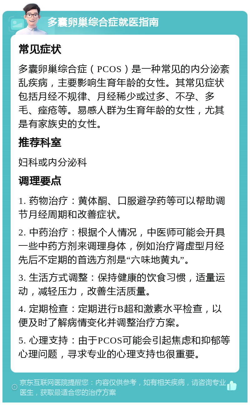 多囊卵巢综合症就医指南 常见症状 多囊卵巢综合症（PCOS）是一种常见的内分泌紊乱疾病，主要影响生育年龄的女性。其常见症状包括月经不规律、月经稀少或过多、不孕、多毛、痤疮等。易感人群为生育年龄的女性，尤其是有家族史的女性。 推荐科室 妇科或内分泌科 调理要点 1. 药物治疗：黄体酮、口服避孕药等可以帮助调节月经周期和改善症状。 2. 中药治疗：根据个人情况，中医师可能会开具一些中药方剂来调理身体，例如治疗肾虚型月经先后不定期的首选方剂是“六味地黄丸”。 3. 生活方式调整：保持健康的饮食习惯，适量运动，减轻压力，改善生活质量。 4. 定期检查：定期进行B超和激素水平检查，以便及时了解病情变化并调整治疗方案。 5. 心理支持：由于PCOS可能会引起焦虑和抑郁等心理问题，寻求专业的心理支持也很重要。