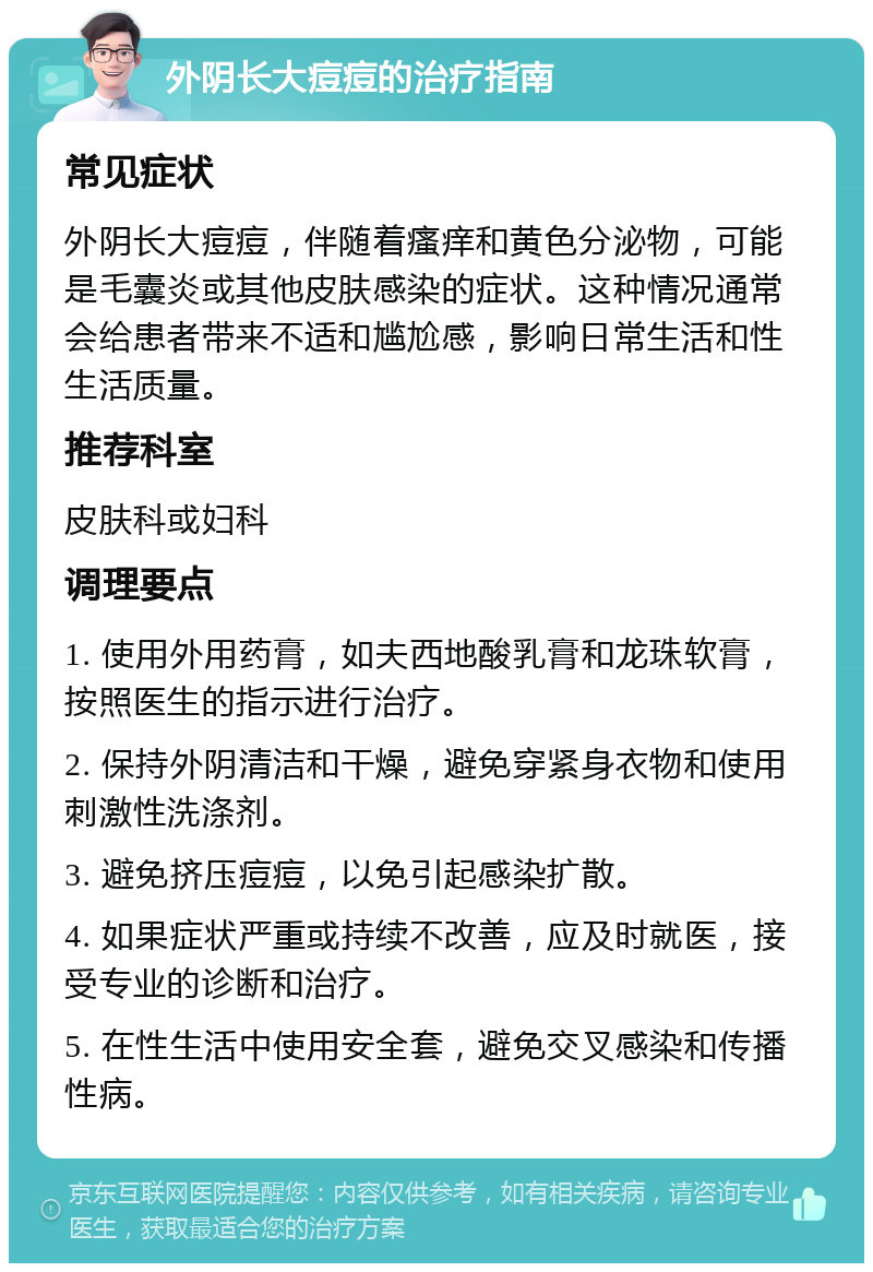 外阴长大痘痘的治疗指南 常见症状 外阴长大痘痘，伴随着瘙痒和黄色分泌物，可能是毛囊炎或其他皮肤感染的症状。这种情况通常会给患者带来不适和尴尬感，影响日常生活和性生活质量。 推荐科室 皮肤科或妇科 调理要点 1. 使用外用药膏，如夫西地酸乳膏和龙珠软膏，按照医生的指示进行治疗。 2. 保持外阴清洁和干燥，避免穿紧身衣物和使用刺激性洗涤剂。 3. 避免挤压痘痘，以免引起感染扩散。 4. 如果症状严重或持续不改善，应及时就医，接受专业的诊断和治疗。 5. 在性生活中使用安全套，避免交叉感染和传播性病。