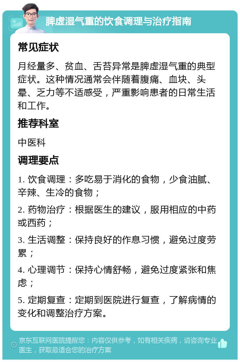 脾虚湿气重的饮食调理与治疗指南 常见症状 月经量多、贫血、舌苔异常是脾虚湿气重的典型症状。这种情况通常会伴随着腹痛、血块、头晕、乏力等不适感受，严重影响患者的日常生活和工作。 推荐科室 中医科 调理要点 1. 饮食调理：多吃易于消化的食物，少食油腻、辛辣、生冷的食物； 2. 药物治疗：根据医生的建议，服用相应的中药或西药； 3. 生活调整：保持良好的作息习惯，避免过度劳累； 4. 心理调节：保持心情舒畅，避免过度紧张和焦虑； 5. 定期复查：定期到医院进行复查，了解病情的变化和调整治疗方案。