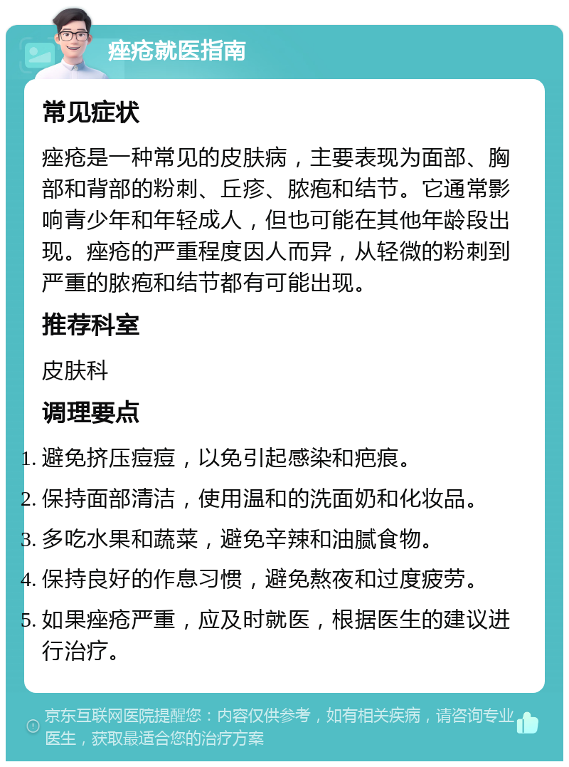 痤疮就医指南 常见症状 痤疮是一种常见的皮肤病，主要表现为面部、胸部和背部的粉刺、丘疹、脓疱和结节。它通常影响青少年和年轻成人，但也可能在其他年龄段出现。痤疮的严重程度因人而异，从轻微的粉刺到严重的脓疱和结节都有可能出现。 推荐科室 皮肤科 调理要点 避免挤压痘痘，以免引起感染和疤痕。 保持面部清洁，使用温和的洗面奶和化妆品。 多吃水果和蔬菜，避免辛辣和油腻食物。 保持良好的作息习惯，避免熬夜和过度疲劳。 如果痤疮严重，应及时就医，根据医生的建议进行治疗。