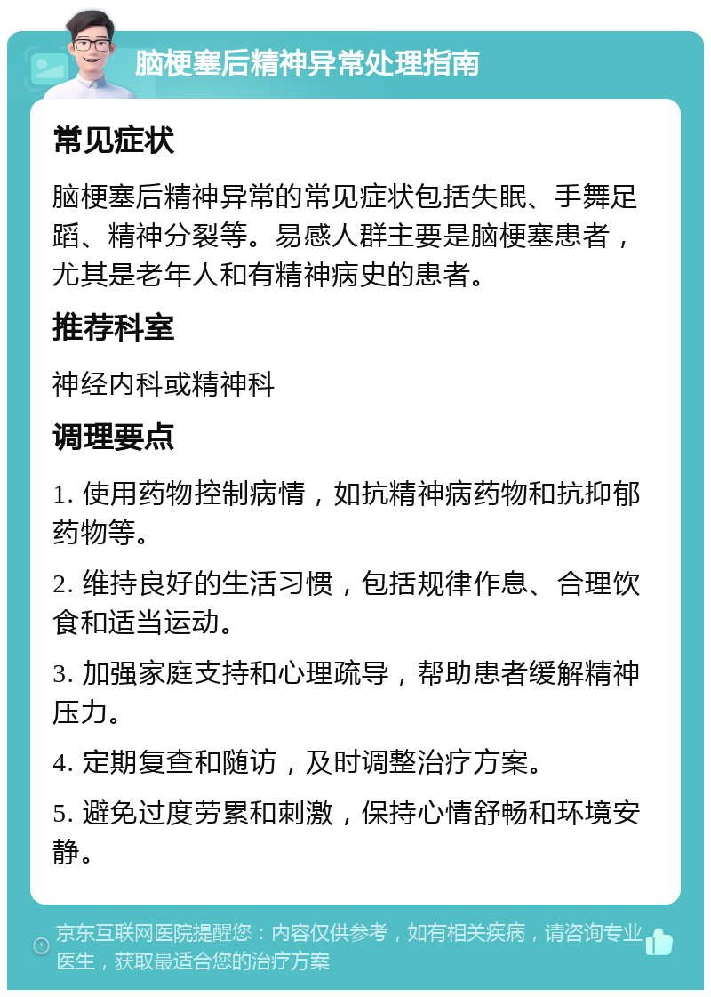 脑梗塞后精神异常处理指南 常见症状 脑梗塞后精神异常的常见症状包括失眠、手舞足蹈、精神分裂等。易感人群主要是脑梗塞患者，尤其是老年人和有精神病史的患者。 推荐科室 神经内科或精神科 调理要点 1. 使用药物控制病情，如抗精神病药物和抗抑郁药物等。 2. 维持良好的生活习惯，包括规律作息、合理饮食和适当运动。 3. 加强家庭支持和心理疏导，帮助患者缓解精神压力。 4. 定期复查和随访，及时调整治疗方案。 5. 避免过度劳累和刺激，保持心情舒畅和环境安静。