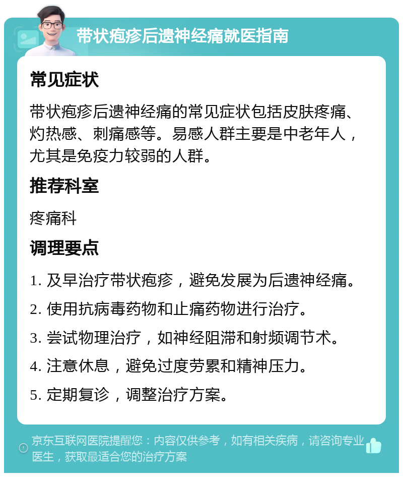 带状疱疹后遗神经痛就医指南 常见症状 带状疱疹后遗神经痛的常见症状包括皮肤疼痛、灼热感、刺痛感等。易感人群主要是中老年人，尤其是免疫力较弱的人群。 推荐科室 疼痛科 调理要点 1. 及早治疗带状疱疹，避免发展为后遗神经痛。 2. 使用抗病毒药物和止痛药物进行治疗。 3. 尝试物理治疗，如神经阻滞和射频调节术。 4. 注意休息，避免过度劳累和精神压力。 5. 定期复诊，调整治疗方案。