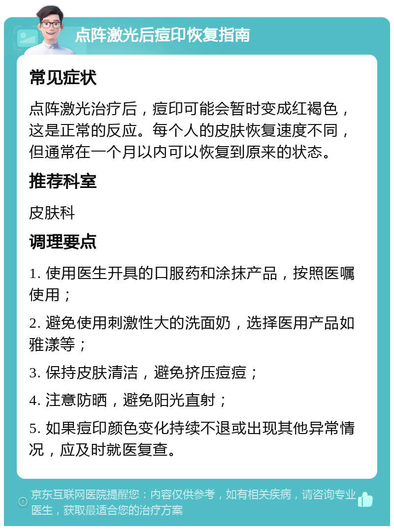 点阵激光后痘印恢复指南 常见症状 点阵激光治疗后，痘印可能会暂时变成红褐色，这是正常的反应。每个人的皮肤恢复速度不同，但通常在一个月以内可以恢复到原来的状态。 推荐科室 皮肤科 调理要点 1. 使用医生开具的口服药和涂抹产品，按照医嘱使用； 2. 避免使用刺激性大的洗面奶，选择医用产品如雅漾等； 3. 保持皮肤清洁，避免挤压痘痘； 4. 注意防晒，避免阳光直射； 5. 如果痘印颜色变化持续不退或出现其他异常情况，应及时就医复查。