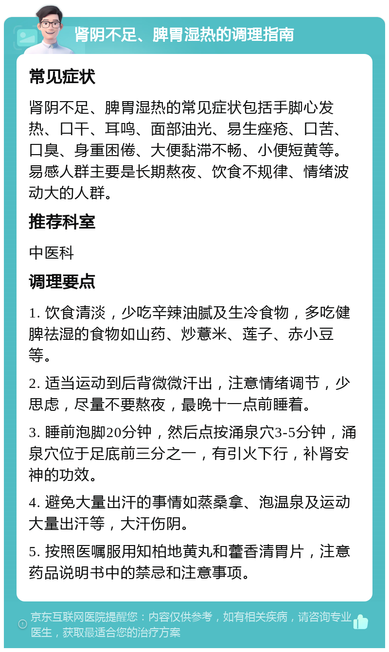 肾阴不足、脾胃湿热的调理指南 常见症状 肾阴不足、脾胃湿热的常见症状包括手脚心发热、口干、耳鸣、面部油光、易生痤疮、口苦、口臭、身重困倦、大便黏滞不畅、小便短黄等。易感人群主要是长期熬夜、饮食不规律、情绪波动大的人群。 推荐科室 中医科 调理要点 1. 饮食清淡，少吃辛辣油腻及生冷食物，多吃健脾祛湿的食物如山药、炒薏米、莲子、赤小豆等。 2. 适当运动到后背微微汗出，注意情绪调节，少思虑，尽量不要熬夜，最晚十一点前睡着。 3. 睡前泡脚20分钟，然后点按涌泉穴3-5分钟，涌泉穴位于足底前三分之一，有引火下行，补肾安神的功效。 4. 避免大量出汗的事情如蒸桑拿、泡温泉及运动大量出汗等，大汗伤阴。 5. 按照医嘱服用知柏地黄丸和藿香清胃片，注意药品说明书中的禁忌和注意事项。