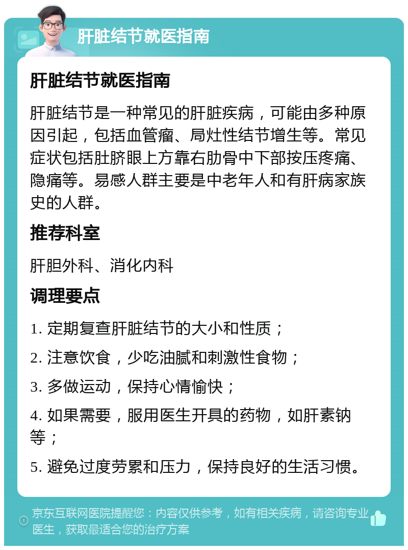 肝脏结节就医指南 肝脏结节就医指南 肝脏结节是一种常见的肝脏疾病，可能由多种原因引起，包括血管瘤、局灶性结节增生等。常见症状包括肚脐眼上方靠右肋骨中下部按压疼痛、隐痛等。易感人群主要是中老年人和有肝病家族史的人群。 推荐科室 肝胆外科、消化内科 调理要点 1. 定期复查肝脏结节的大小和性质； 2. 注意饮食，少吃油腻和刺激性食物； 3. 多做运动，保持心情愉快； 4. 如果需要，服用医生开具的药物，如肝素钠等； 5. 避免过度劳累和压力，保持良好的生活习惯。