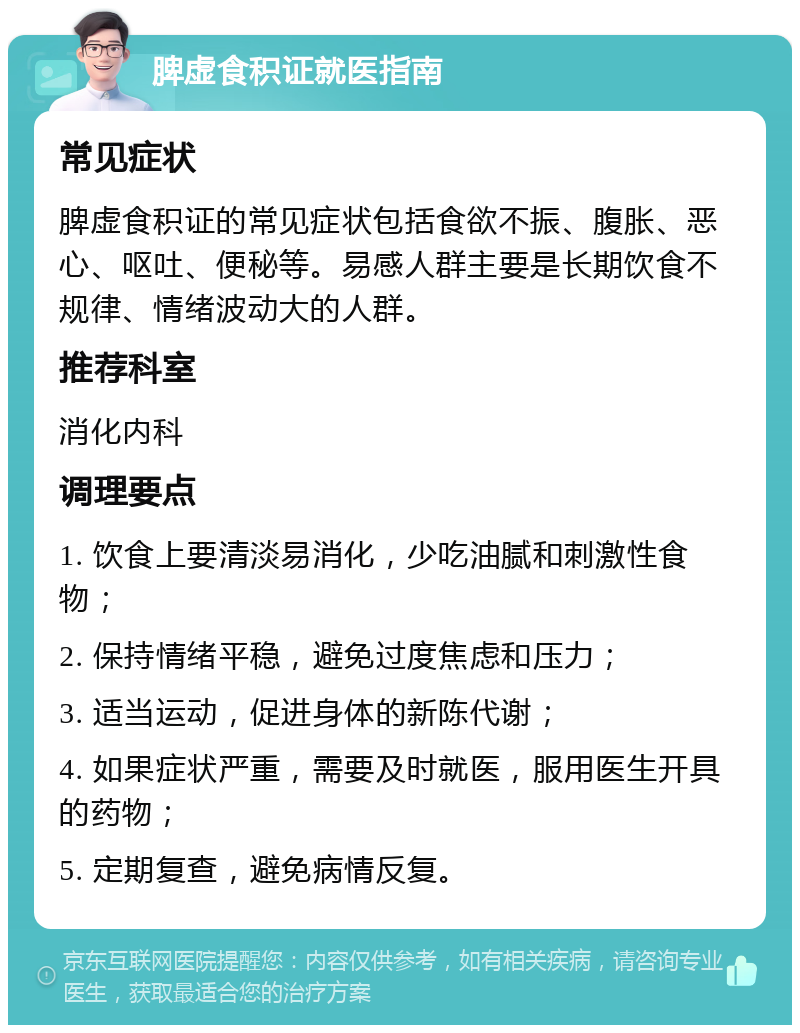 脾虚食积证就医指南 常见症状 脾虚食积证的常见症状包括食欲不振、腹胀、恶心、呕吐、便秘等。易感人群主要是长期饮食不规律、情绪波动大的人群。 推荐科室 消化内科 调理要点 1. 饮食上要清淡易消化，少吃油腻和刺激性食物； 2. 保持情绪平稳，避免过度焦虑和压力； 3. 适当运动，促进身体的新陈代谢； 4. 如果症状严重，需要及时就医，服用医生开具的药物； 5. 定期复查，避免病情反复。