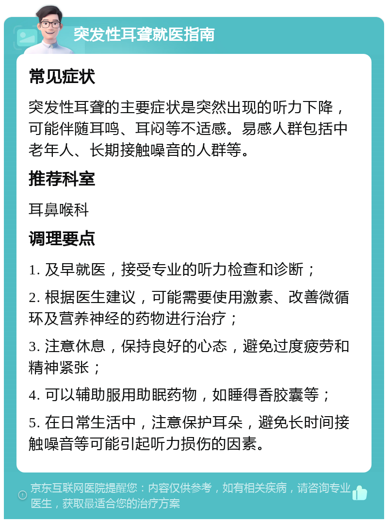 突发性耳聋就医指南 常见症状 突发性耳聋的主要症状是突然出现的听力下降，可能伴随耳鸣、耳闷等不适感。易感人群包括中老年人、长期接触噪音的人群等。 推荐科室 耳鼻喉科 调理要点 1. 及早就医，接受专业的听力检查和诊断； 2. 根据医生建议，可能需要使用激素、改善微循环及营养神经的药物进行治疗； 3. 注意休息，保持良好的心态，避免过度疲劳和精神紧张； 4. 可以辅助服用助眠药物，如睡得香胶囊等； 5. 在日常生活中，注意保护耳朵，避免长时间接触噪音等可能引起听力损伤的因素。