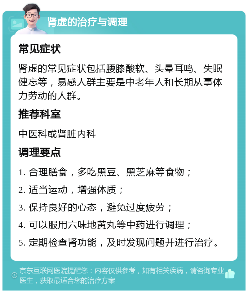 肾虚的治疗与调理 常见症状 肾虚的常见症状包括腰膝酸软、头晕耳鸣、失眠健忘等，易感人群主要是中老年人和长期从事体力劳动的人群。 推荐科室 中医科或肾脏内科 调理要点 1. 合理膳食，多吃黑豆、黑芝麻等食物； 2. 适当运动，增强体质； 3. 保持良好的心态，避免过度疲劳； 4. 可以服用六味地黄丸等中药进行调理； 5. 定期检查肾功能，及时发现问题并进行治疗。