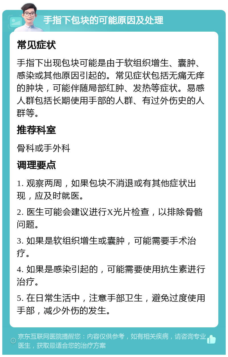 手指下包块的可能原因及处理 常见症状 手指下出现包块可能是由于软组织增生、囊肿、感染或其他原因引起的。常见症状包括无痛无痒的肿块，可能伴随局部红肿、发热等症状。易感人群包括长期使用手部的人群、有过外伤史的人群等。 推荐科室 骨科或手外科 调理要点 1. 观察两周，如果包块不消退或有其他症状出现，应及时就医。 2. 医生可能会建议进行X光片检查，以排除骨骼问题。 3. 如果是软组织增生或囊肿，可能需要手术治疗。 4. 如果是感染引起的，可能需要使用抗生素进行治疗。 5. 在日常生活中，注意手部卫生，避免过度使用手部，减少外伤的发生。