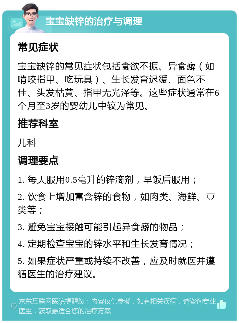 宝宝缺锌的治疗与调理 常见症状 宝宝缺锌的常见症状包括食欲不振、异食癖（如啃咬指甲、吃玩具）、生长发育迟缓、面色不佳、头发枯黄、指甲无光泽等。这些症状通常在6个月至3岁的婴幼儿中较为常见。 推荐科室 儿科 调理要点 1. 每天服用0.5毫升的锌滴剂，早饭后服用； 2. 饮食上增加富含锌的食物，如肉类、海鲜、豆类等； 3. 避免宝宝接触可能引起异食癖的物品； 4. 定期检查宝宝的锌水平和生长发育情况； 5. 如果症状严重或持续不改善，应及时就医并遵循医生的治疗建议。