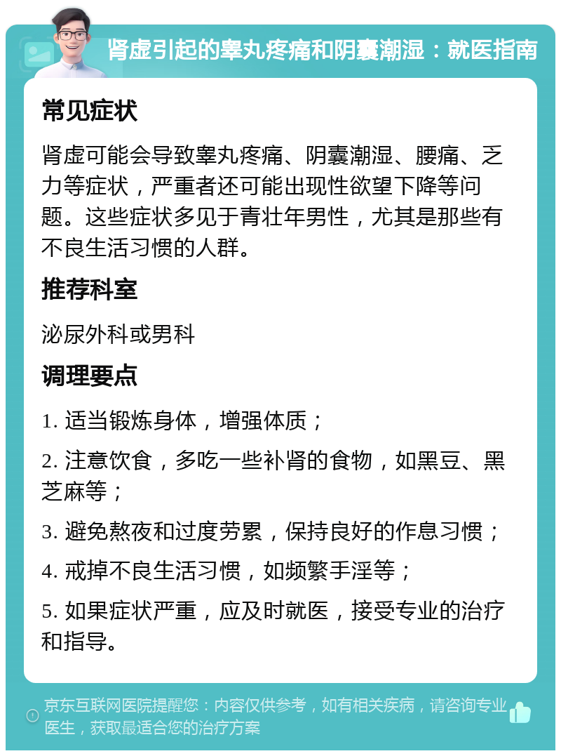 肾虚引起的睾丸疼痛和阴囊潮湿：就医指南 常见症状 肾虚可能会导致睾丸疼痛、阴囊潮湿、腰痛、乏力等症状，严重者还可能出现性欲望下降等问题。这些症状多见于青壮年男性，尤其是那些有不良生活习惯的人群。 推荐科室 泌尿外科或男科 调理要点 1. 适当锻炼身体，增强体质； 2. 注意饮食，多吃一些补肾的食物，如黑豆、黑芝麻等； 3. 避免熬夜和过度劳累，保持良好的作息习惯； 4. 戒掉不良生活习惯，如频繁手淫等； 5. 如果症状严重，应及时就医，接受专业的治疗和指导。