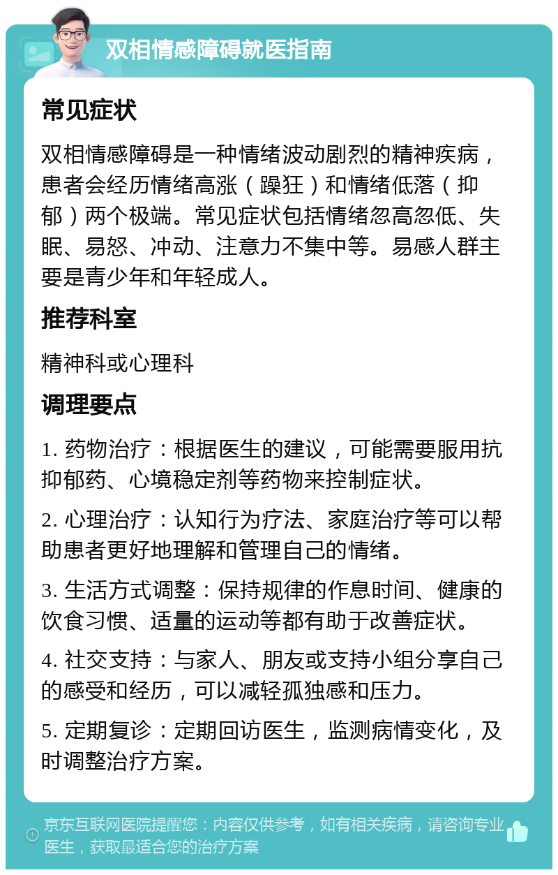 双相情感障碍就医指南 常见症状 双相情感障碍是一种情绪波动剧烈的精神疾病，患者会经历情绪高涨（躁狂）和情绪低落（抑郁）两个极端。常见症状包括情绪忽高忽低、失眠、易怒、冲动、注意力不集中等。易感人群主要是青少年和年轻成人。 推荐科室 精神科或心理科 调理要点 1. 药物治疗：根据医生的建议，可能需要服用抗抑郁药、心境稳定剂等药物来控制症状。 2. 心理治疗：认知行为疗法、家庭治疗等可以帮助患者更好地理解和管理自己的情绪。 3. 生活方式调整：保持规律的作息时间、健康的饮食习惯、适量的运动等都有助于改善症状。 4. 社交支持：与家人、朋友或支持小组分享自己的感受和经历，可以减轻孤独感和压力。 5. 定期复诊：定期回访医生，监测病情变化，及时调整治疗方案。