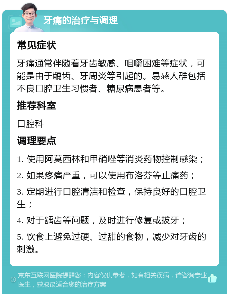 牙痛的治疗与调理 常见症状 牙痛通常伴随着牙齿敏感、咀嚼困难等症状，可能是由于龋齿、牙周炎等引起的。易感人群包括不良口腔卫生习惯者、糖尿病患者等。 推荐科室 口腔科 调理要点 1. 使用阿莫西林和甲硝唑等消炎药物控制感染； 2. 如果疼痛严重，可以使用布洛芬等止痛药； 3. 定期进行口腔清洁和检查，保持良好的口腔卫生； 4. 对于龋齿等问题，及时进行修复或拔牙； 5. 饮食上避免过硬、过甜的食物，减少对牙齿的刺激。