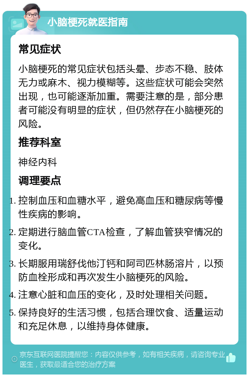 小脑梗死就医指南 常见症状 小脑梗死的常见症状包括头晕、步态不稳、肢体无力或麻木、视力模糊等。这些症状可能会突然出现，也可能逐渐加重。需要注意的是，部分患者可能没有明显的症状，但仍然存在小脑梗死的风险。 推荐科室 神经内科 调理要点 控制血压和血糖水平，避免高血压和糖尿病等慢性疾病的影响。 定期进行脑血管CTA检查，了解血管狭窄情况的变化。 长期服用瑞舒伐他汀钙和阿司匹林肠溶片，以预防血栓形成和再次发生小脑梗死的风险。 注意心脏和血压的变化，及时处理相关问题。 保持良好的生活习惯，包括合理饮食、适量运动和充足休息，以维持身体健康。