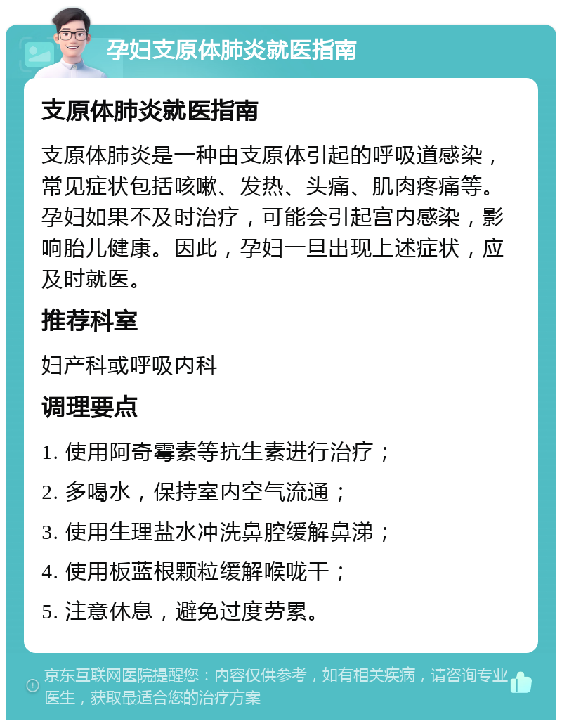 孕妇支原体肺炎就医指南 支原体肺炎就医指南 支原体肺炎是一种由支原体引起的呼吸道感染，常见症状包括咳嗽、发热、头痛、肌肉疼痛等。孕妇如果不及时治疗，可能会引起宫内感染，影响胎儿健康。因此，孕妇一旦出现上述症状，应及时就医。 推荐科室 妇产科或呼吸内科 调理要点 1. 使用阿奇霉素等抗生素进行治疗； 2. 多喝水，保持室内空气流通； 3. 使用生理盐水冲洗鼻腔缓解鼻涕； 4. 使用板蓝根颗粒缓解喉咙干； 5. 注意休息，避免过度劳累。