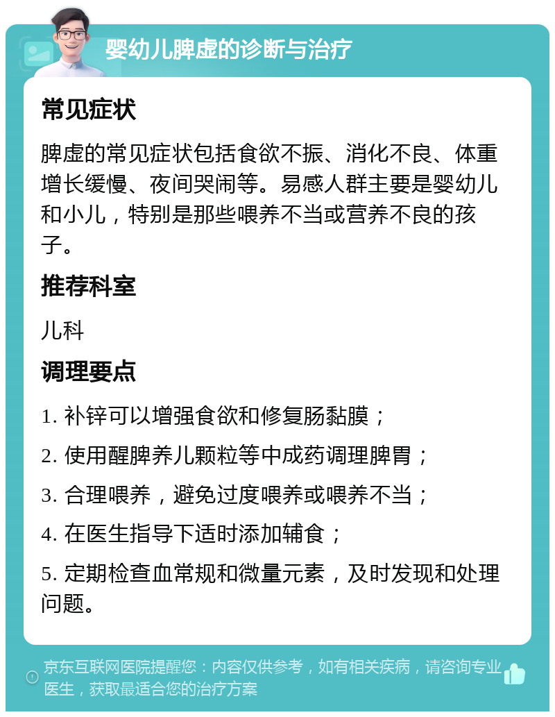 婴幼儿脾虚的诊断与治疗 常见症状 脾虚的常见症状包括食欲不振、消化不良、体重增长缓慢、夜间哭闹等。易感人群主要是婴幼儿和小儿，特别是那些喂养不当或营养不良的孩子。 推荐科室 儿科 调理要点 1. 补锌可以增强食欲和修复肠黏膜； 2. 使用醒脾养儿颗粒等中成药调理脾胃； 3. 合理喂养，避免过度喂养或喂养不当； 4. 在医生指导下适时添加辅食； 5. 定期检查血常规和微量元素，及时发现和处理问题。