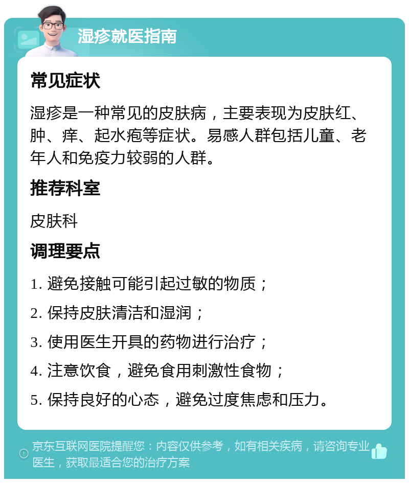 湿疹就医指南 常见症状 湿疹是一种常见的皮肤病，主要表现为皮肤红、肿、痒、起水疱等症状。易感人群包括儿童、老年人和免疫力较弱的人群。 推荐科室 皮肤科 调理要点 1. 避免接触可能引起过敏的物质； 2. 保持皮肤清洁和湿润； 3. 使用医生开具的药物进行治疗； 4. 注意饮食，避免食用刺激性食物； 5. 保持良好的心态，避免过度焦虑和压力。