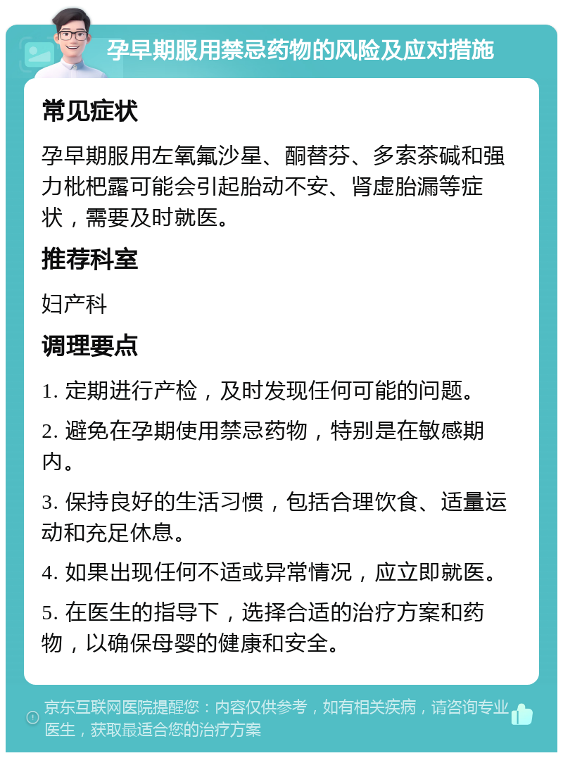 孕早期服用禁忌药物的风险及应对措施 常见症状 孕早期服用左氧氟沙星、酮替芬、多索茶碱和强力枇杷露可能会引起胎动不安、肾虚胎漏等症状，需要及时就医。 推荐科室 妇产科 调理要点 1. 定期进行产检，及时发现任何可能的问题。 2. 避免在孕期使用禁忌药物，特别是在敏感期内。 3. 保持良好的生活习惯，包括合理饮食、适量运动和充足休息。 4. 如果出现任何不适或异常情况，应立即就医。 5. 在医生的指导下，选择合适的治疗方案和药物，以确保母婴的健康和安全。