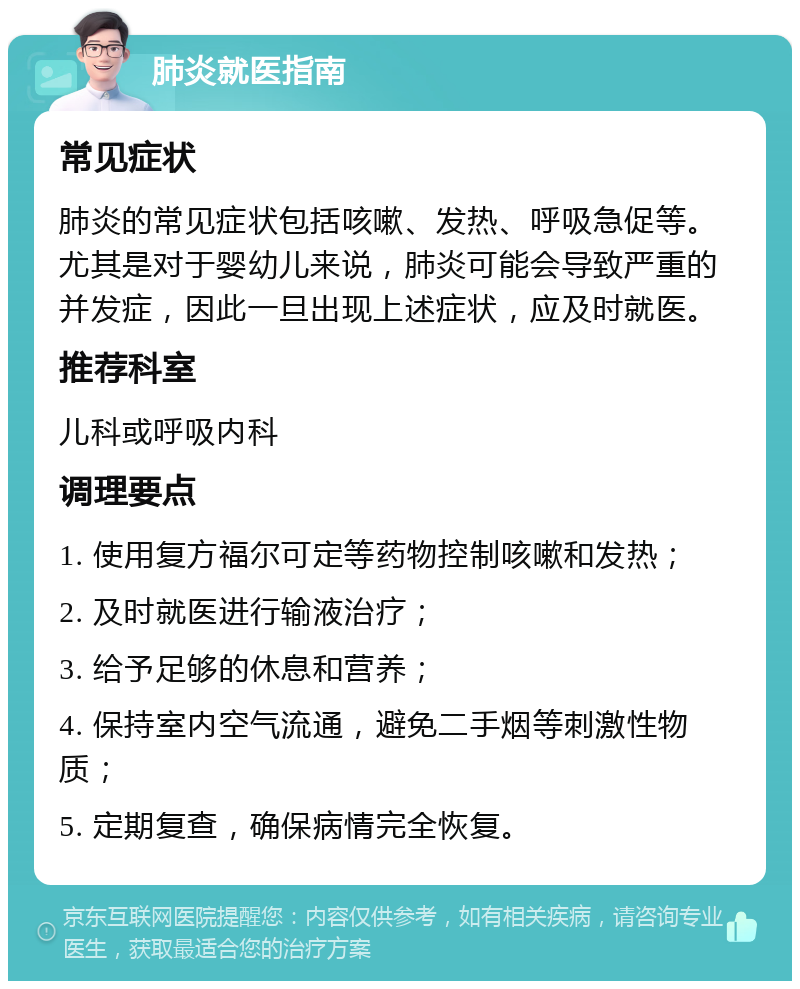 肺炎就医指南 常见症状 肺炎的常见症状包括咳嗽、发热、呼吸急促等。尤其是对于婴幼儿来说，肺炎可能会导致严重的并发症，因此一旦出现上述症状，应及时就医。 推荐科室 儿科或呼吸内科 调理要点 1. 使用复方福尔可定等药物控制咳嗽和发热； 2. 及时就医进行输液治疗； 3. 给予足够的休息和营养； 4. 保持室内空气流通，避免二手烟等刺激性物质； 5. 定期复查，确保病情完全恢复。