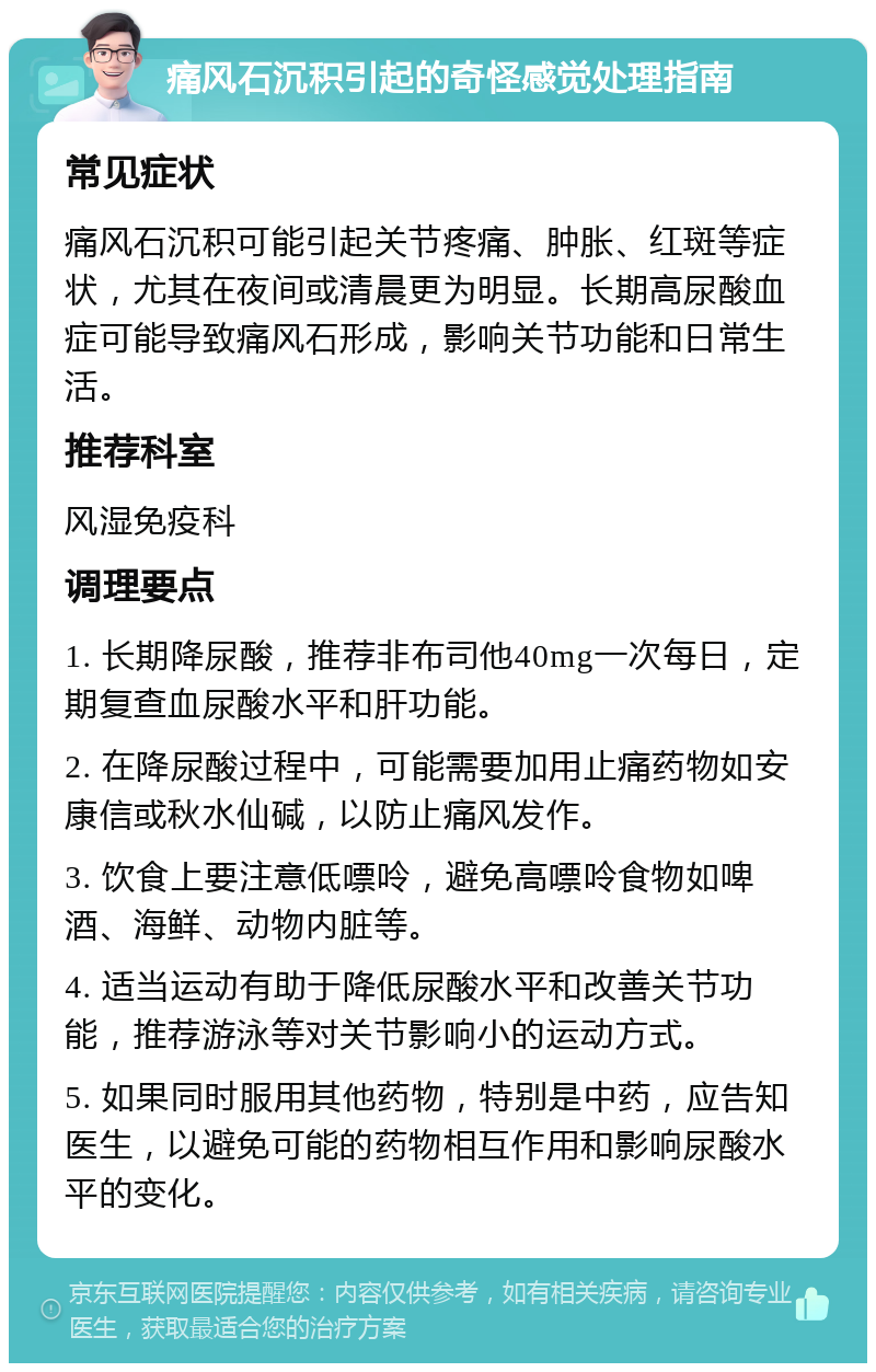 痛风石沉积引起的奇怪感觉处理指南 常见症状 痛风石沉积可能引起关节疼痛、肿胀、红斑等症状，尤其在夜间或清晨更为明显。长期高尿酸血症可能导致痛风石形成，影响关节功能和日常生活。 推荐科室 风湿免疫科 调理要点 1. 长期降尿酸，推荐非布司他40mg一次每日，定期复查血尿酸水平和肝功能。 2. 在降尿酸过程中，可能需要加用止痛药物如安康信或秋水仙碱，以防止痛风发作。 3. 饮食上要注意低嘌呤，避免高嘌呤食物如啤酒、海鲜、动物内脏等。 4. 适当运动有助于降低尿酸水平和改善关节功能，推荐游泳等对关节影响小的运动方式。 5. 如果同时服用其他药物，特别是中药，应告知医生，以避免可能的药物相互作用和影响尿酸水平的变化。