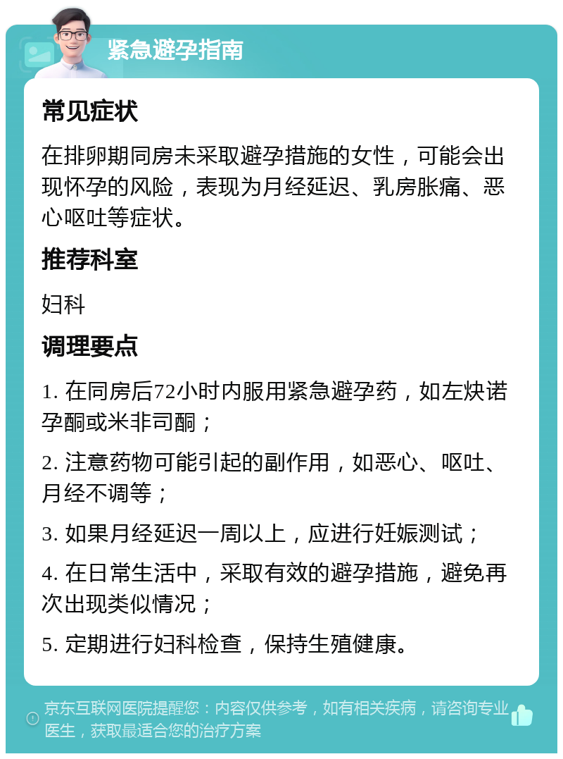 紧急避孕指南 常见症状 在排卵期同房未采取避孕措施的女性，可能会出现怀孕的风险，表现为月经延迟、乳房胀痛、恶心呕吐等症状。 推荐科室 妇科 调理要点 1. 在同房后72小时内服用紧急避孕药，如左炔诺孕酮或米非司酮； 2. 注意药物可能引起的副作用，如恶心、呕吐、月经不调等； 3. 如果月经延迟一周以上，应进行妊娠测试； 4. 在日常生活中，采取有效的避孕措施，避免再次出现类似情况； 5. 定期进行妇科检查，保持生殖健康。