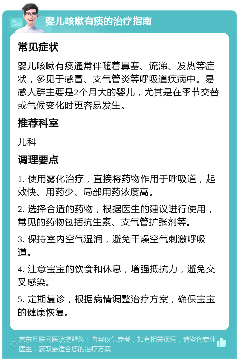 婴儿咳嗽有痰的治疗指南 常见症状 婴儿咳嗽有痰通常伴随着鼻塞、流涕、发热等症状，多见于感冒、支气管炎等呼吸道疾病中。易感人群主要是2个月大的婴儿，尤其是在季节交替或气候变化时更容易发生。 推荐科室 儿科 调理要点 1. 使用雾化治疗，直接将药物作用于呼吸道，起效快、用药少、局部用药浓度高。 2. 选择合适的药物，根据医生的建议进行使用，常见的药物包括抗生素、支气管扩张剂等。 3. 保持室内空气湿润，避免干燥空气刺激呼吸道。 4. 注意宝宝的饮食和休息，增强抵抗力，避免交叉感染。 5. 定期复诊，根据病情调整治疗方案，确保宝宝的健康恢复。