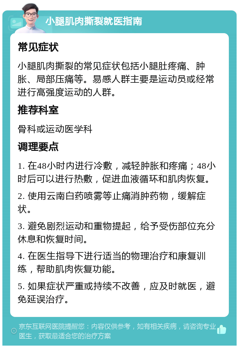 小腿肌肉撕裂就医指南 常见症状 小腿肌肉撕裂的常见症状包括小腿肚疼痛、肿胀、局部压痛等。易感人群主要是运动员或经常进行高强度运动的人群。 推荐科室 骨科或运动医学科 调理要点 1. 在48小时内进行冷敷，减轻肿胀和疼痛；48小时后可以进行热敷，促进血液循环和肌肉恢复。 2. 使用云南白药喷雾等止痛消肿药物，缓解症状。 3. 避免剧烈运动和重物提起，给予受伤部位充分休息和恢复时间。 4. 在医生指导下进行适当的物理治疗和康复训练，帮助肌肉恢复功能。 5. 如果症状严重或持续不改善，应及时就医，避免延误治疗。