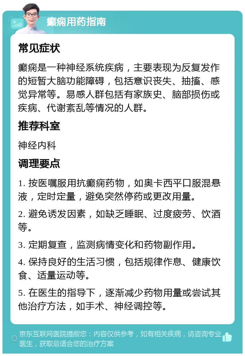 癫痫用药指南 常见症状 癫痫是一种神经系统疾病，主要表现为反复发作的短暂大脑功能障碍，包括意识丧失、抽搐、感觉异常等。易感人群包括有家族史、脑部损伤或疾病、代谢紊乱等情况的人群。 推荐科室 神经内科 调理要点 1. 按医嘱服用抗癫痫药物，如奥卡西平口服混悬液，定时定量，避免突然停药或更改用量。 2. 避免诱发因素，如缺乏睡眠、过度疲劳、饮酒等。 3. 定期复查，监测病情变化和药物副作用。 4. 保持良好的生活习惯，包括规律作息、健康饮食、适量运动等。 5. 在医生的指导下，逐渐减少药物用量或尝试其他治疗方法，如手术、神经调控等。