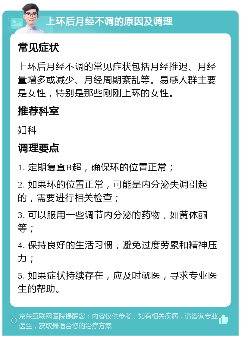 上环后月经不调的原因及调理 常见症状 上环后月经不调的常见症状包括月经推迟、月经量增多或减少、月经周期紊乱等。易感人群主要是女性，特别是那些刚刚上环的女性。 推荐科室 妇科 调理要点 1. 定期复查B超，确保环的位置正常； 2. 如果环的位置正常，可能是内分泌失调引起的，需要进行相关检查； 3. 可以服用一些调节内分泌的药物，如黄体酮等； 4. 保持良好的生活习惯，避免过度劳累和精神压力； 5. 如果症状持续存在，应及时就医，寻求专业医生的帮助。