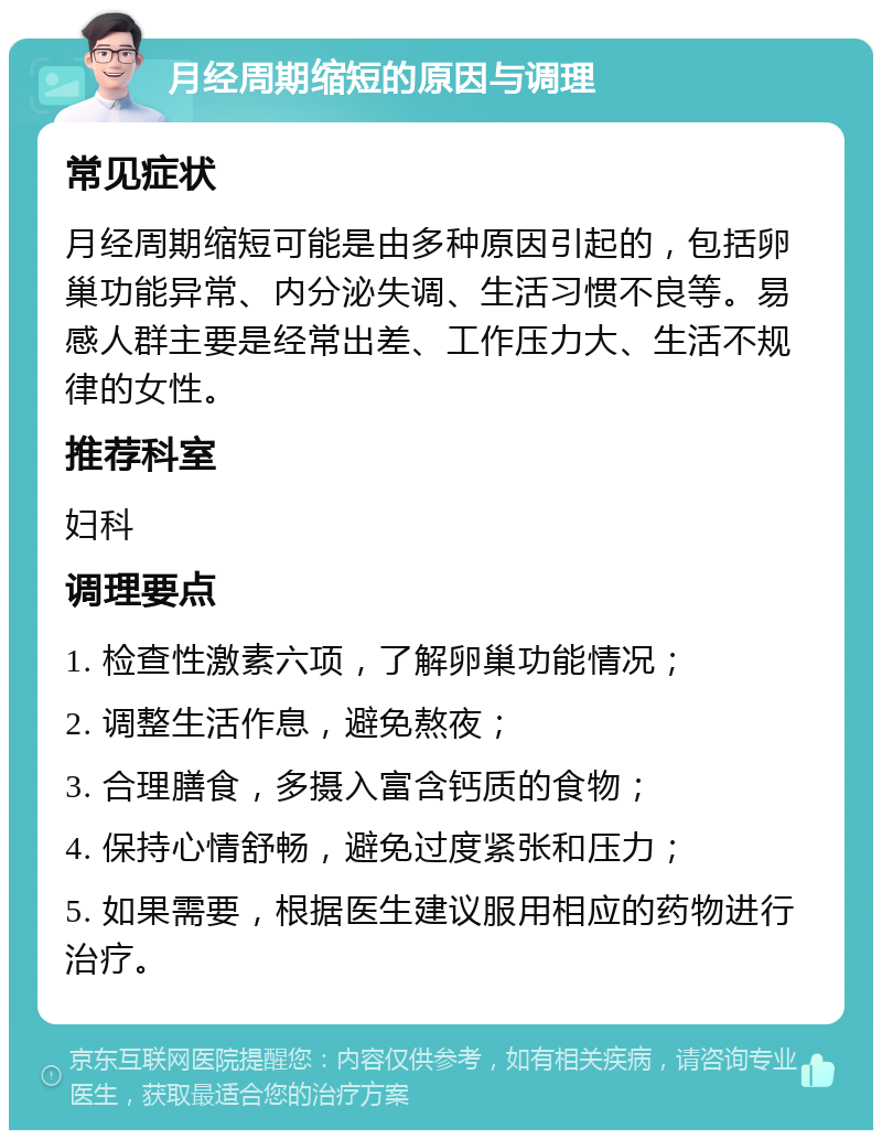 月经周期缩短的原因与调理 常见症状 月经周期缩短可能是由多种原因引起的，包括卵巢功能异常、内分泌失调、生活习惯不良等。易感人群主要是经常出差、工作压力大、生活不规律的女性。 推荐科室 妇科 调理要点 1. 检查性激素六项，了解卵巢功能情况； 2. 调整生活作息，避免熬夜； 3. 合理膳食，多摄入富含钙质的食物； 4. 保持心情舒畅，避免过度紧张和压力； 5. 如果需要，根据医生建议服用相应的药物进行治疗。