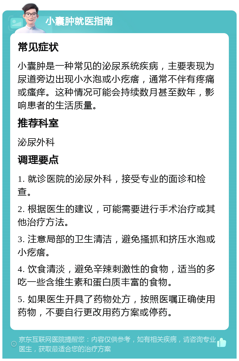 小囊肿就医指南 常见症状 小囊肿是一种常见的泌尿系统疾病，主要表现为尿道旁边出现小水泡或小疙瘩，通常不伴有疼痛或瘙痒。这种情况可能会持续数月甚至数年，影响患者的生活质量。 推荐科室 泌尿外科 调理要点 1. 就诊医院的泌尿外科，接受专业的面诊和检查。 2. 根据医生的建议，可能需要进行手术治疗或其他治疗方法。 3. 注意局部的卫生清洁，避免搔抓和挤压水泡或小疙瘩。 4. 饮食清淡，避免辛辣刺激性的食物，适当的多吃一些含维生素和蛋白质丰富的食物。 5. 如果医生开具了药物处方，按照医嘱正确使用药物，不要自行更改用药方案或停药。