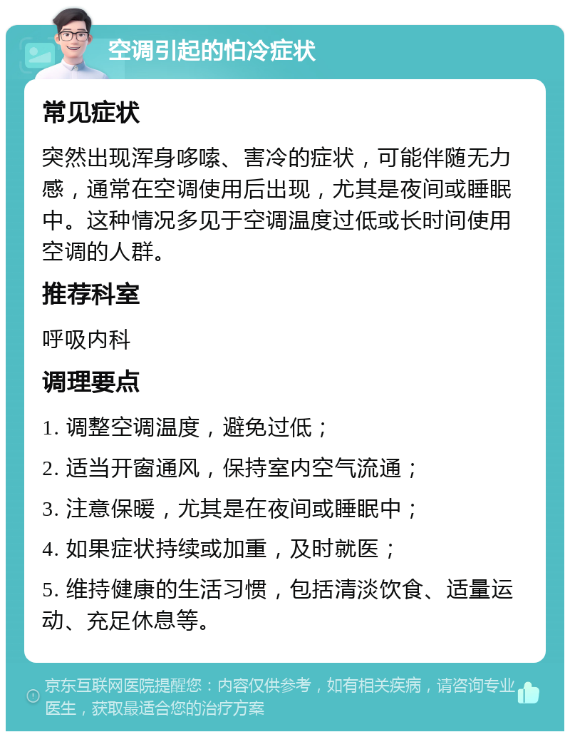 空调引起的怕冷症状 常见症状 突然出现浑身哆嗦、害冷的症状，可能伴随无力感，通常在空调使用后出现，尤其是夜间或睡眠中。这种情况多见于空调温度过低或长时间使用空调的人群。 推荐科室 呼吸内科 调理要点 1. 调整空调温度，避免过低； 2. 适当开窗通风，保持室内空气流通； 3. 注意保暖，尤其是在夜间或睡眠中； 4. 如果症状持续或加重，及时就医； 5. 维持健康的生活习惯，包括清淡饮食、适量运动、充足休息等。