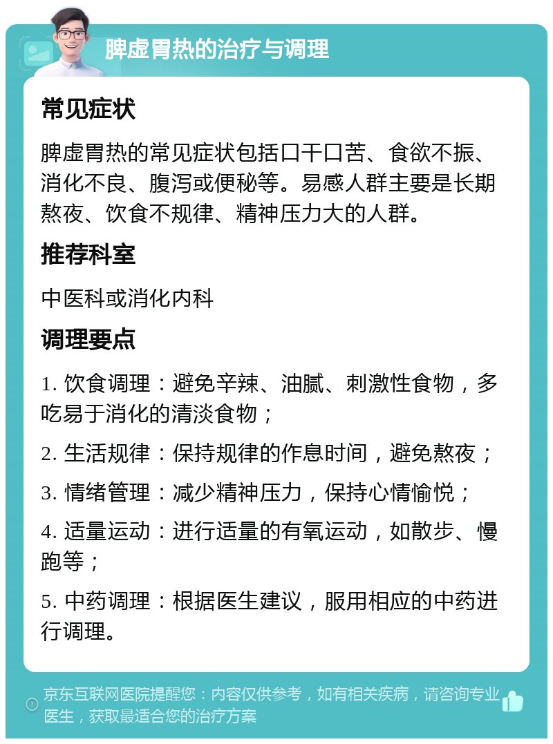 脾虚胃热的治疗与调理 常见症状 脾虚胃热的常见症状包括口干口苦、食欲不振、消化不良、腹泻或便秘等。易感人群主要是长期熬夜、饮食不规律、精神压力大的人群。 推荐科室 中医科或消化内科 调理要点 1. 饮食调理：避免辛辣、油腻、刺激性食物，多吃易于消化的清淡食物； 2. 生活规律：保持规律的作息时间，避免熬夜； 3. 情绪管理：减少精神压力，保持心情愉悦； 4. 适量运动：进行适量的有氧运动，如散步、慢跑等； 5. 中药调理：根据医生建议，服用相应的中药进行调理。