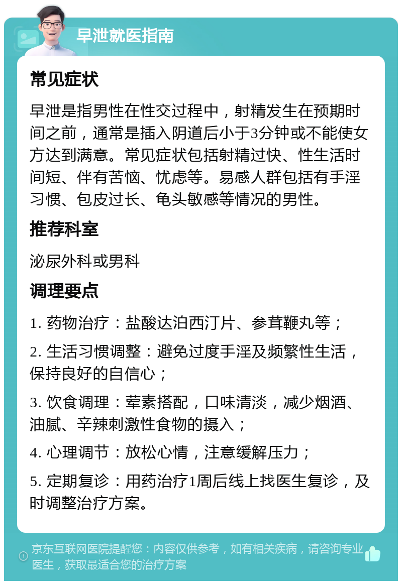 早泄就医指南 常见症状 早泄是指男性在性交过程中，射精发生在预期时间之前，通常是插入阴道后小于3分钟或不能使女方达到满意。常见症状包括射精过快、性生活时间短、伴有苦恼、忧虑等。易感人群包括有手淫习惯、包皮过长、龟头敏感等情况的男性。 推荐科室 泌尿外科或男科 调理要点 1. 药物治疗：盐酸达泊西汀片、参茸鞭丸等； 2. 生活习惯调整：避免过度手淫及频繁性生活，保持良好的自信心； 3. 饮食调理：荤素搭配，口味清淡，减少烟酒、油腻、辛辣刺激性食物的摄入； 4. 心理调节：放松心情，注意缓解压力； 5. 定期复诊：用药治疗1周后线上找医生复诊，及时调整治疗方案。