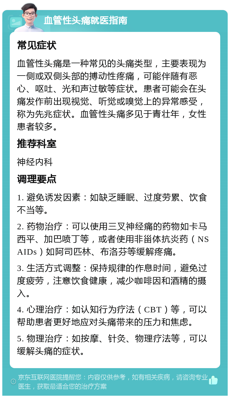 血管性头痛就医指南 常见症状 血管性头痛是一种常见的头痛类型，主要表现为一侧或双侧头部的搏动性疼痛，可能伴随有恶心、呕吐、光和声过敏等症状。患者可能会在头痛发作前出现视觉、听觉或嗅觉上的异常感受，称为先兆症状。血管性头痛多见于青壮年，女性患者较多。 推荐科室 神经内科 调理要点 1. 避免诱发因素：如缺乏睡眠、过度劳累、饮食不当等。 2. 药物治疗：可以使用三叉神经痛的药物如卡马西平、加巴喷丁等，或者使用非甾体抗炎药（NSAIDs）如阿司匹林、布洛芬等缓解疼痛。 3. 生活方式调整：保持规律的作息时间，避免过度疲劳，注意饮食健康，减少咖啡因和酒精的摄入。 4. 心理治疗：如认知行为疗法（CBT）等，可以帮助患者更好地应对头痛带来的压力和焦虑。 5. 物理治疗：如按摩、针灸、物理疗法等，可以缓解头痛的症状。