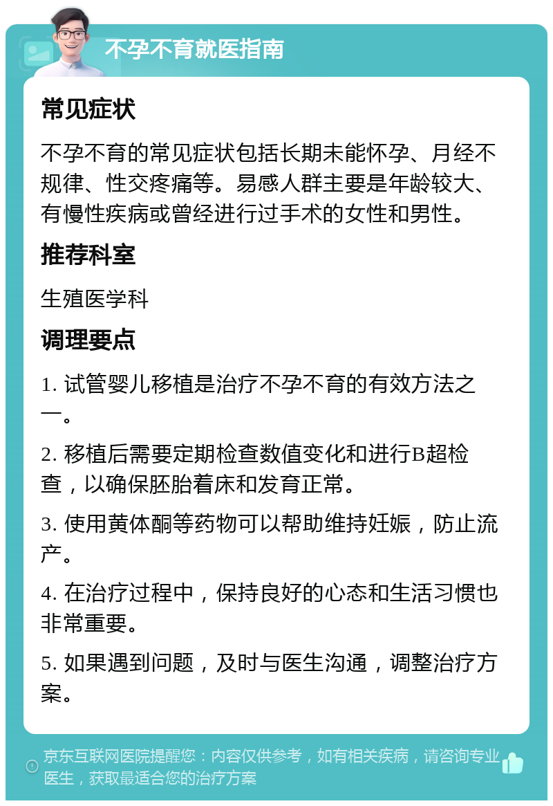 不孕不育就医指南 常见症状 不孕不育的常见症状包括长期未能怀孕、月经不规律、性交疼痛等。易感人群主要是年龄较大、有慢性疾病或曾经进行过手术的女性和男性。 推荐科室 生殖医学科 调理要点 1. 试管婴儿移植是治疗不孕不育的有效方法之一。 2. 移植后需要定期检查数值变化和进行B超检查，以确保胚胎着床和发育正常。 3. 使用黄体酮等药物可以帮助维持妊娠，防止流产。 4. 在治疗过程中，保持良好的心态和生活习惯也非常重要。 5. 如果遇到问题，及时与医生沟通，调整治疗方案。