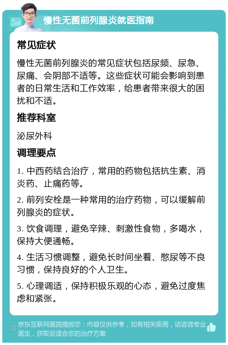 慢性无菌前列腺炎就医指南 常见症状 慢性无菌前列腺炎的常见症状包括尿频、尿急、尿痛、会阴部不适等。这些症状可能会影响到患者的日常生活和工作效率，给患者带来很大的困扰和不适。 推荐科室 泌尿外科 调理要点 1. 中西药结合治疗，常用的药物包括抗生素、消炎药、止痛药等。 2. 前列安栓是一种常用的治疗药物，可以缓解前列腺炎的症状。 3. 饮食调理，避免辛辣、刺激性食物，多喝水，保持大便通畅。 4. 生活习惯调整，避免长时间坐着、憋尿等不良习惯，保持良好的个人卫生。 5. 心理调适，保持积极乐观的心态，避免过度焦虑和紧张。