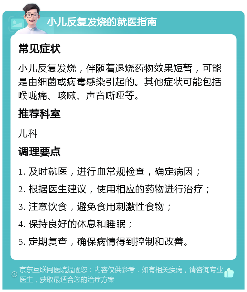 小儿反复发烧的就医指南 常见症状 小儿反复发烧，伴随着退烧药物效果短暂，可能是由细菌或病毒感染引起的。其他症状可能包括喉咙痛、咳嗽、声音嘶哑等。 推荐科室 儿科 调理要点 1. 及时就医，进行血常规检查，确定病因； 2. 根据医生建议，使用相应的药物进行治疗； 3. 注意饮食，避免食用刺激性食物； 4. 保持良好的休息和睡眠； 5. 定期复查，确保病情得到控制和改善。