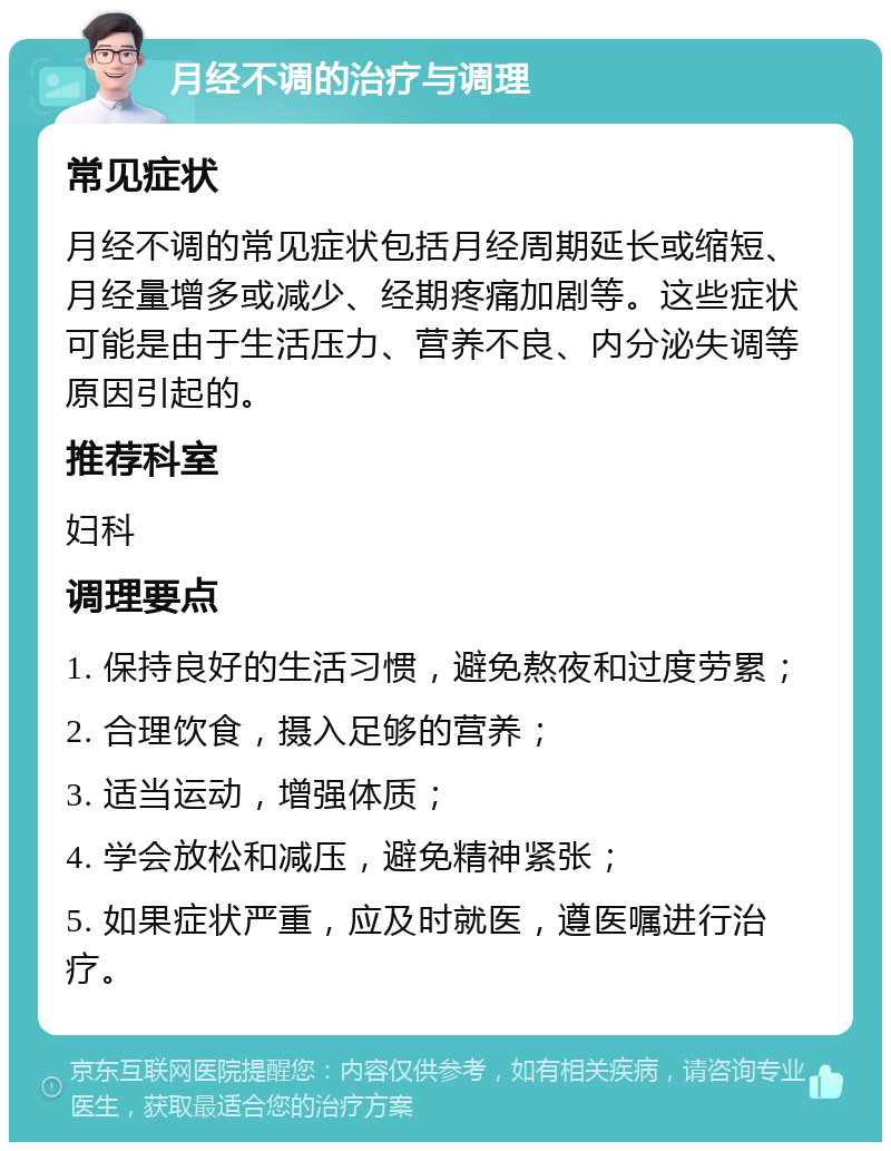 月经不调的治疗与调理 常见症状 月经不调的常见症状包括月经周期延长或缩短、月经量增多或减少、经期疼痛加剧等。这些症状可能是由于生活压力、营养不良、内分泌失调等原因引起的。 推荐科室 妇科 调理要点 1. 保持良好的生活习惯，避免熬夜和过度劳累； 2. 合理饮食，摄入足够的营养； 3. 适当运动，增强体质； 4. 学会放松和减压，避免精神紧张； 5. 如果症状严重，应及时就医，遵医嘱进行治疗。