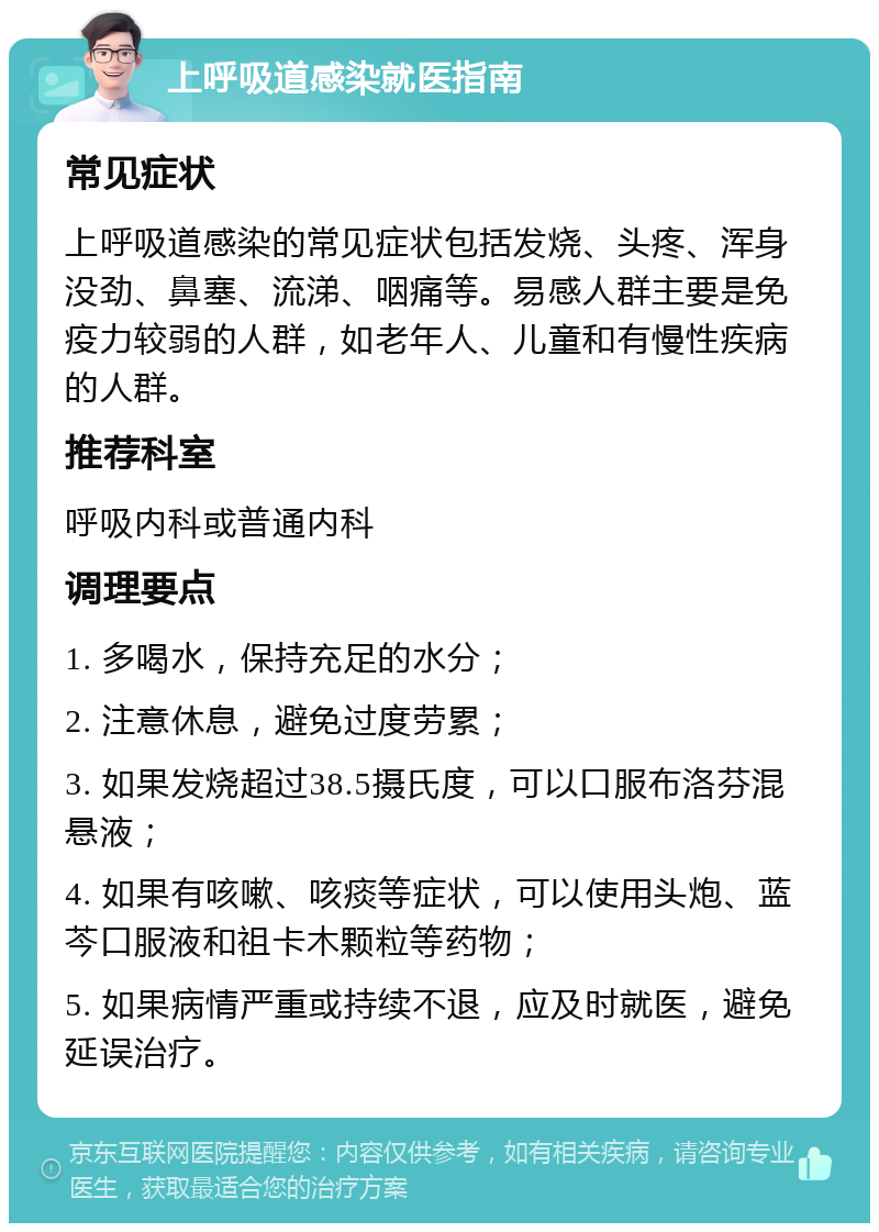 上呼吸道感染就医指南 常见症状 上呼吸道感染的常见症状包括发烧、头疼、浑身没劲、鼻塞、流涕、咽痛等。易感人群主要是免疫力较弱的人群，如老年人、儿童和有慢性疾病的人群。 推荐科室 呼吸内科或普通内科 调理要点 1. 多喝水，保持充足的水分； 2. 注意休息，避免过度劳累； 3. 如果发烧超过38.5摄氏度，可以口服布洛芬混悬液； 4. 如果有咳嗽、咳痰等症状，可以使用头炮、蓝芩口服液和祖卡木颗粒等药物； 5. 如果病情严重或持续不退，应及时就医，避免延误治疗。