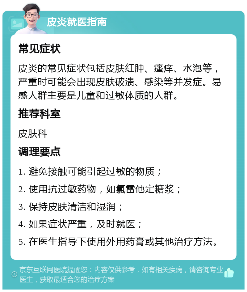 皮炎就医指南 常见症状 皮炎的常见症状包括皮肤红肿、瘙痒、水泡等，严重时可能会出现皮肤破溃、感染等并发症。易感人群主要是儿童和过敏体质的人群。 推荐科室 皮肤科 调理要点 1. 避免接触可能引起过敏的物质； 2. 使用抗过敏药物，如氯雷他定糖浆； 3. 保持皮肤清洁和湿润； 4. 如果症状严重，及时就医； 5. 在医生指导下使用外用药膏或其他治疗方法。