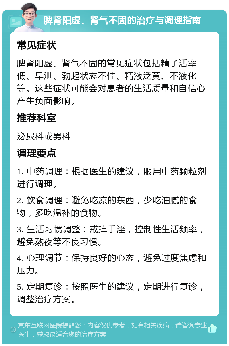 脾肾阳虚、肾气不固的治疗与调理指南 常见症状 脾肾阳虚、肾气不固的常见症状包括精子活率低、早泄、勃起状态不佳、精液泛黄、不液化等。这些症状可能会对患者的生活质量和自信心产生负面影响。 推荐科室 泌尿科或男科 调理要点 1. 中药调理：根据医生的建议，服用中药颗粒剂进行调理。 2. 饮食调理：避免吃凉的东西，少吃油腻的食物，多吃温补的食物。 3. 生活习惯调整：戒掉手淫，控制性生活频率，避免熬夜等不良习惯。 4. 心理调节：保持良好的心态，避免过度焦虑和压力。 5. 定期复诊：按照医生的建议，定期进行复诊，调整治疗方案。