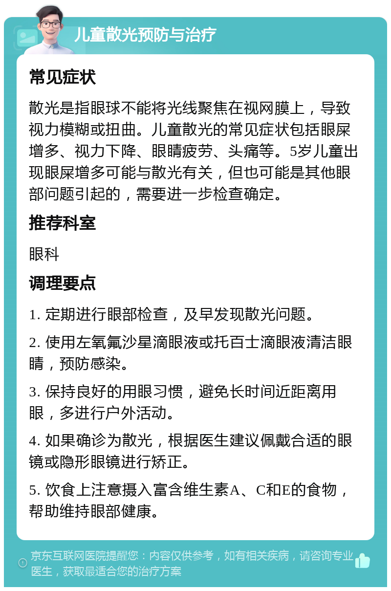 儿童散光预防与治疗 常见症状 散光是指眼球不能将光线聚焦在视网膜上，导致视力模糊或扭曲。儿童散光的常见症状包括眼屎增多、视力下降、眼睛疲劳、头痛等。5岁儿童出现眼屎增多可能与散光有关，但也可能是其他眼部问题引起的，需要进一步检查确定。 推荐科室 眼科 调理要点 1. 定期进行眼部检查，及早发现散光问题。 2. 使用左氧氟沙星滴眼液或托百士滴眼液清洁眼睛，预防感染。 3. 保持良好的用眼习惯，避免长时间近距离用眼，多进行户外活动。 4. 如果确诊为散光，根据医生建议佩戴合适的眼镜或隐形眼镜进行矫正。 5. 饮食上注意摄入富含维生素A、C和E的食物，帮助维持眼部健康。