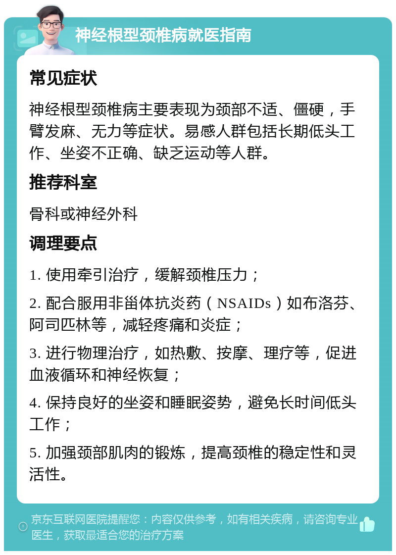 神经根型颈椎病就医指南 常见症状 神经根型颈椎病主要表现为颈部不适、僵硬，手臂发麻、无力等症状。易感人群包括长期低头工作、坐姿不正确、缺乏运动等人群。 推荐科室 骨科或神经外科 调理要点 1. 使用牵引治疗，缓解颈椎压力； 2. 配合服用非甾体抗炎药（NSAIDs）如布洛芬、阿司匹林等，减轻疼痛和炎症； 3. 进行物理治疗，如热敷、按摩、理疗等，促进血液循环和神经恢复； 4. 保持良好的坐姿和睡眠姿势，避免长时间低头工作； 5. 加强颈部肌肉的锻炼，提高颈椎的稳定性和灵活性。