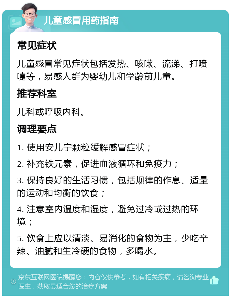 儿童感冒用药指南 常见症状 儿童感冒常见症状包括发热、咳嗽、流涕、打喷嚏等，易感人群为婴幼儿和学龄前儿童。 推荐科室 儿科或呼吸内科。 调理要点 1. 使用安儿宁颗粒缓解感冒症状； 2. 补充铁元素，促进血液循环和免疫力； 3. 保持良好的生活习惯，包括规律的作息、适量的运动和均衡的饮食； 4. 注意室内温度和湿度，避免过冷或过热的环境； 5. 饮食上应以清淡、易消化的食物为主，少吃辛辣、油腻和生冷硬的食物，多喝水。