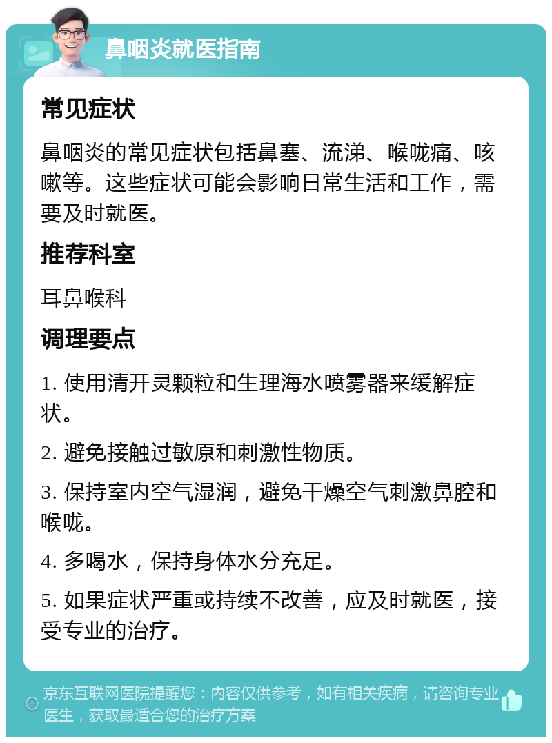 鼻咽炎就医指南 常见症状 鼻咽炎的常见症状包括鼻塞、流涕、喉咙痛、咳嗽等。这些症状可能会影响日常生活和工作，需要及时就医。 推荐科室 耳鼻喉科 调理要点 1. 使用清开灵颗粒和生理海水喷雾器来缓解症状。 2. 避免接触过敏原和刺激性物质。 3. 保持室内空气湿润，避免干燥空气刺激鼻腔和喉咙。 4. 多喝水，保持身体水分充足。 5. 如果症状严重或持续不改善，应及时就医，接受专业的治疗。