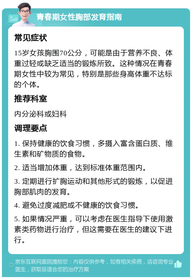 青春期女性胸部发育指南 常见症状 15岁女孩胸围70公分，可能是由于营养不良、体重过轻或缺乏适当的锻炼所致。这种情况在青春期女性中较为常见，特别是那些身高体重不达标的个体。 推荐科室 内分泌科或妇科 调理要点 1. 保持健康的饮食习惯，多摄入富含蛋白质、维生素和矿物质的食物。 2. 适当增加体重，达到标准体重范围内。 3. 定期进行扩胸运动和其他形式的锻炼，以促进胸部肌肉的发育。 4. 避免过度减肥或不健康的饮食习惯。 5. 如果情况严重，可以考虑在医生指导下使用激素类药物进行治疗，但这需要在医生的建议下进行。