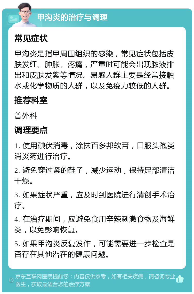 甲沟炎的治疗与调理 常见症状 甲沟炎是指甲周围组织的感染，常见症状包括皮肤发红、肿胀、疼痛，严重时可能会出现脓液排出和皮肤发紫等情况。易感人群主要是经常接触水或化学物质的人群，以及免疫力较低的人群。 推荐科室 普外科 调理要点 1. 使用碘伏消毒，涂抹百多邦软膏，口服头孢类消炎药进行治疗。 2. 避免穿过紧的鞋子，减少运动，保持足部清洁干燥。 3. 如果症状严重，应及时到医院进行清创手术治疗。 4. 在治疗期间，应避免食用辛辣刺激食物及海鲜类，以免影响恢复。 5. 如果甲沟炎反复发作，可能需要进一步检查是否存在其他潜在的健康问题。