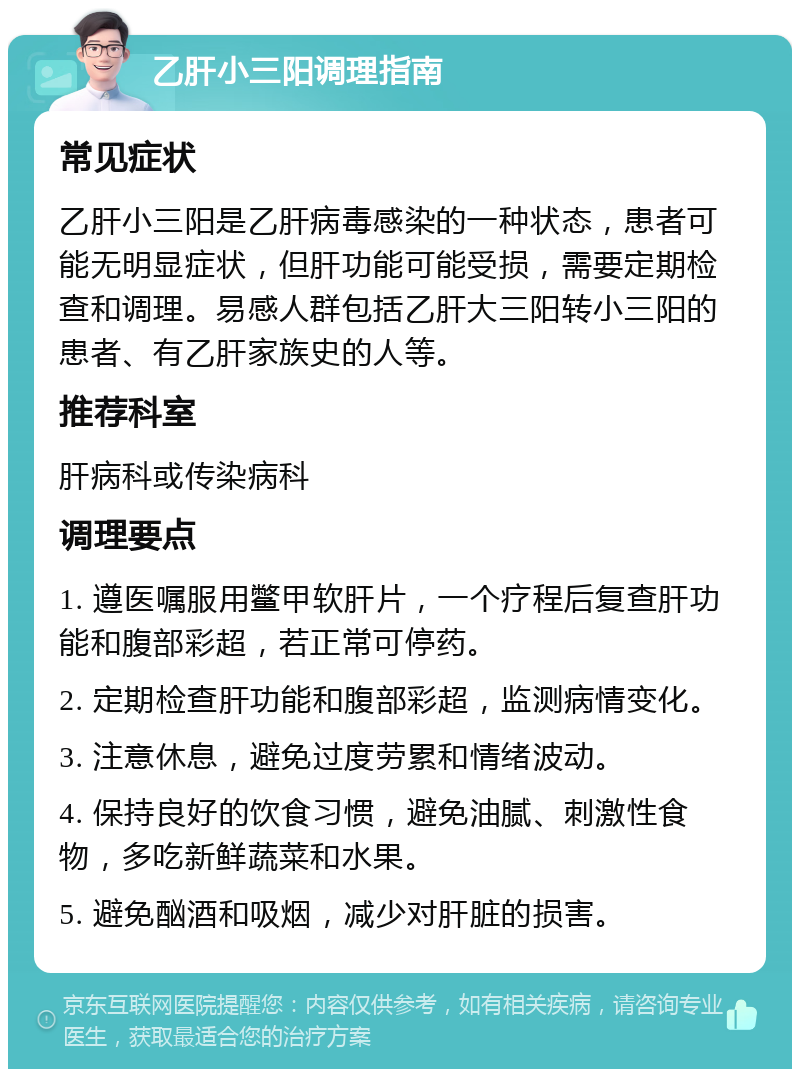 乙肝小三阳调理指南 常见症状 乙肝小三阳是乙肝病毒感染的一种状态，患者可能无明显症状，但肝功能可能受损，需要定期检查和调理。易感人群包括乙肝大三阳转小三阳的患者、有乙肝家族史的人等。 推荐科室 肝病科或传染病科 调理要点 1. 遵医嘱服用鳖甲软肝片，一个疗程后复查肝功能和腹部彩超，若正常可停药。 2. 定期检查肝功能和腹部彩超，监测病情变化。 3. 注意休息，避免过度劳累和情绪波动。 4. 保持良好的饮食习惯，避免油腻、刺激性食物，多吃新鲜蔬菜和水果。 5. 避免酗酒和吸烟，减少对肝脏的损害。